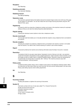 Page 218G-6
GlossaryG
Reception
See Receiving.
Redialing-automatic
See Automatic Redialing.
Redialing-manual
See Manual Redialing.
Reduction mode
The machine’s automatic feature that slightly reduces the received image to allow room at the top of the page 
for the sender’s ID information. You can also reduce the size of large incoming documents using the  option.
Registering
A process by which you place fax or telephone numbers and names in the machine’s memory for automatic 
dialing so that you can save time...