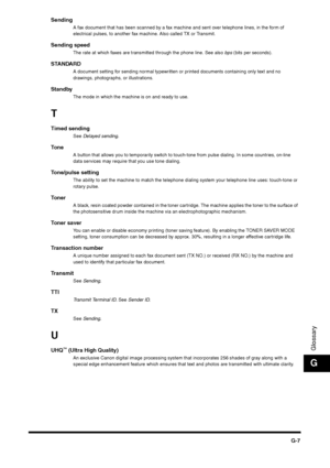 Page 219G-7
GlossaryG
Sending
A fax document that has been scanned by a fax machine and sent over telephone lines, in the form of 
electrical pulses, to another fax machine. Also called TX or Transmit.
Sending speed
The rate at which faxes are transmitted through the phone line. See also bps (bits per seconds).
STANDARD
A document setting for sending normal typewritten or printed documents containing only text and no 
drawings, photographs, or illustrations.
Standby
The mode in which the machine is on and ready...