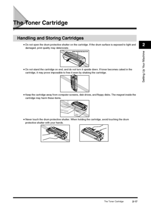Page 35The Toner Cartridge
2-17
Setting Up Your Machine2
The Toner Cartridge
Handling and Storing Cartridges
•Do not open the drum protective shutter on the cartridge. If the drum surface is exposed to light and 
damaged, print quality may deteriorate.•Do not stand the cartridge on end, and do not turn it upside down. If toner becomes caked in the 
cartridge, it may prove impossible to free it even by shaking the cartridge.•Keep the cartridge away from computer screens, disk drives, and floppy disks. The magnet...