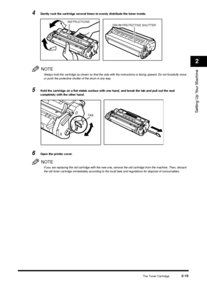 Page 37The Toner Cartridge
2-19
Setting Up Your Machine2
4
Gently rock the cartridge several times to evenly distribute the toner inside.NOTEAlways hold the cartridge as shown so that the side with the instructions is facing upward. Do not forcefully move 
or push the protective shutter of the drum in any way.
5
Hold the cartridge on a flat stable surface with one hand, and break the tab and pull out the seal 
completely with the other hand.
6
Open the printer cover.NOTEIf you are replacing the old cartridge...