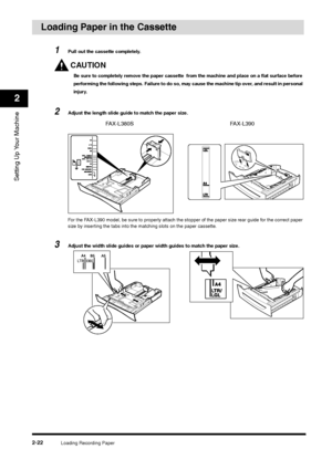 Page 40Loading Recording Paper
2-22
Setting Up Your Machine2
Loading Paper in the Cassette
1
Pull out the cassette completely.CAUTIONBe sure to completely remove the paper cassette  from the machine and place on a flat surface before 
performing the following steps. Failure to do so, may cause the machine tip over, and result in personal 
injury.
2
Adjust the length slide guide to match the paper size.
For the FAX-L390 model, be sure to properly attach the stopper of the paper size rear guide for the correct...