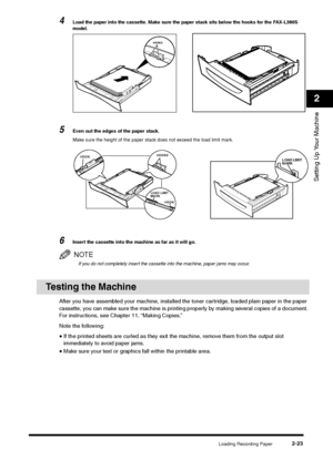 Page 41Loading Recording Paper
2-23
Setting Up Your Machine2
4
Load the paper into the cassette. Make sure the paper stack sits below the hooks for the FAX-L380S 
model.
5
Even out the edges of the paper stack.
Make sure the height of the paper stack does not exceed the load limit mark.
6
Insert the cassette into the machine as far as it will go.NOTEIf you do not completely insert the cassette into the machine, paper jams may occur.
Testing the Machine
After you have assembled your machine, installed the toner...