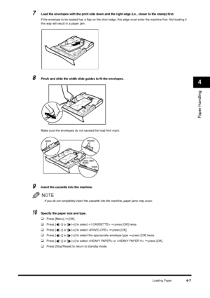 Page 54Loading Paper
4-7
Paper Handling4
7
Load the envelopes with the print side down and the right edge (i.e., closer to the stamp) first.
If the envelope to be loaded has a flap on the short edge, this edge must enter the machine first. Not loading it 
this way will result in a paper jam.
8
Pinch and slide the width slide guides to fit the envelopes.
Make sure the envelopes do not exceed the load limit mark.
9
Insert the cassette into the machine.NOTEIf you do not completely insert the cassette into the...