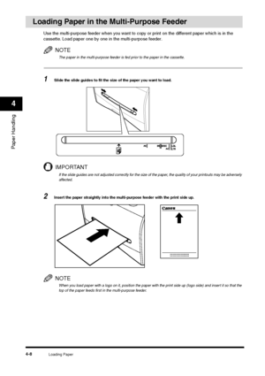 Page 55Loading Paper
4-8
Paper Handling4
Loading Paper in the Multi-Purpose Feeder
Use the multi-purpose feeder when you want to copy or print on the different paper which is in the 
cassette. Load paper one by one in the multi-purpose feeder.
NOTEThe paper in the multi-purpose feeder is fed prior to the paper in the cassette.
1
Slide the slide guides to fit the size of the paper you want to load.IMPORTANTIf the slide guides are not adjusted correctly for the size of the paper, the quality of your printouts may...