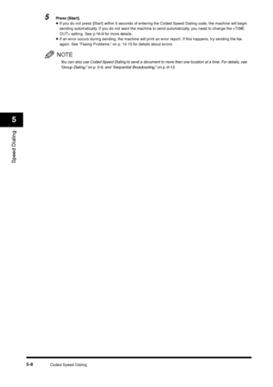 Page 68Coded Speed Dialing
5-8
Speed Dialing5
5
Press [Start].•If you do not press [Star t] within 5 seconds of entering the Coded Speed Dialing code, the machine will begin 
sending automatically. If you do not want the machine to send automatically, you need to change the  setting. See p.16-9 for more details.•If an error occurs during sending, the machine will print an error report. If this happens, try sending the fax 
again. See “Faxing Problems,” on p. 14-15 for details about errors.NOTEYou can also use...