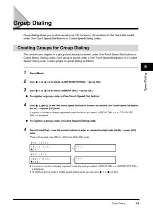 Page 69Group Dialing
5-9
Speed Dialing5
Group Dialing
Group dialing allows you to store as many as 130 numbers (199 numbers for the FAX-L390 model) 
under One-Touch Speed Dial buttons or Coded Speed Dialing codes.
Creating Groups for Group Dialing
The numbers you register in a group must already be stored under One-Touch Speed Dial buttons or 
Coded Speed Dialing codes. Each group is stored under a One-Touch Speed Dial button or a Coded 
Speed Dialing code. Create groups for group dialing as follows:1
Press...