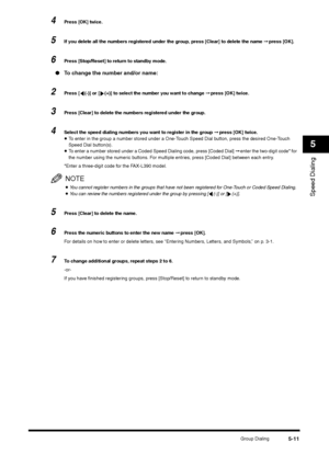 Page 71Group Dialing
5-11
Speed Dialing5
4
Press [OK] twice.
5
If you delete all the numbers registered under the group, press [Clear] to delete the name ➞ press [OK].
6
Press [Stop/Reset] to return to standby mode.
●To change the number and/or name:2
Press [ (-)] or [ (+)] to select the number you want to change ➞ press [OK] twice.
3
Press [Clear] to delete the numbers registered under the group.
4
Select the speed dialing numbers you want to register in the group ➞ press [OK] twice.•To enter in the group a...