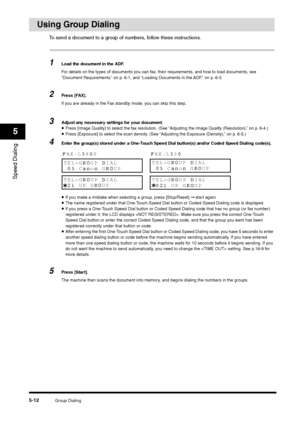 Page 72Group Dialing
5-12
Speed Dialing5
Using Group Dialing
To send a document to a group of numbers, follow these instructions.1
Load the document in the ADF.
For details on the types of documents you can fax, their requirements, and how to load documents, see 
“Document Requirements,” on p. 6-1, and “Loading Documents in the ADF,” on p. 6-3.
2
Press [FAX].
If you are already in the Fax standby mode, you can skip this step.
3
Adjust any necessary settings for your document.•Press [Image Quality] to select the...