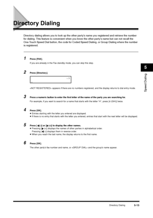 Page 73Directory Dialing
5-13
Speed Dialing5
Directory Dialing
Directory dialing allows you to look up the other party’s name you registered and retrieve the number 
for dialing. This feature is convenient when you know the other party’s name but can not recall the 
One-Touch Speed Dial button, the code for Coded Speed Dialing, or Group Dialing where the number 
is registered.1
Press [FAX].
If you are already in the Fax standby mode, you can skip this step.
2
Press [Directory].
 appears if there are no numbers...