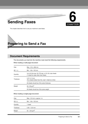 Page 74CHAPTER
Preparing to Send a Fax
6-1
6
Sending Faxes
This chapter describes how to use your machine to send faxes.
Preparing to Send a Fax
Document Requirements
The documents you load into the machine must meet the following requirements.
When loading a multi-page document:
When loading a single-page document:Size: Max.: 216 × 356 mm
(W × L) Min.: 148 × 105 mm
Quantity:Up to 50 A4-size, 50 LTR-size, or 20 LGL-size sheets 
(1 sheet for sizes other than these)
Thickness:0.07–0.13 mm 
(For sheets thicker...