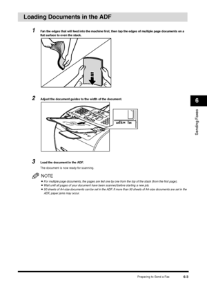 Page 76Preparing to Send a Fax
6-3
Sending Faxes6
Loading Documents in the ADF
1
Fan the edges that will feed into the machine first, then tap the edges of multiple page documents on a 
flat surface to even the stack.
2
Adjust the document guides to the width of the document.
3
Load the document in the ADF.
The document is now ready for scanning.NOTE•For multiple page documents, the pages are fed one by one from the top of the stack (from the first page).•Wait until all pages of your document have been scanned...