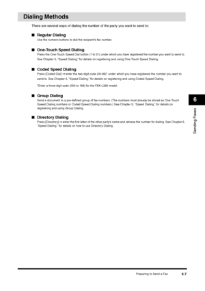 Page 80Preparing to Send a Fax
6-7
Sending Faxes6
Dialing Methods
There are several ways of dialing the number of the party you want to send to:■Regular Dialing
Use the numeric buttons to dial the recipient’s fax number.
■One-Touch Speed Dialing
Press the One-Touch Speed Dial button (1 to 31) under which you have registered the number you want to send to. 
See Chapter 5, “Speed Dialing,” for details on registering and using One-Touch Speed Dialing.
■Coded Speed Dialing
Press [Coded Dial] ➞ enter the two-digit...