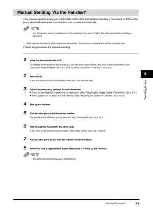 Page 82Sending Documents
6-9
Sending Faxes6
Manual Sending Via the Handset*
Use manual sending when you want to talk to the other party before sending a document, or if the other 
party does not have a fax machine that can receive automatically.
NOTEYou will need to connect a telephone to the machine if you want to talk to the other party before sending a 
document.
* With optional handset or other telephone connected. This feature is available for certain countries only.Follow this procedure for manual...