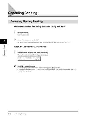 Page 83Canceling Sending
6-10
Sending Faxes6
Canceling Sending
Canceling Memory Sending
While Documents Are Being Scanned Using the ADF1
Press [Stop/Reset].
Scanning is canceled.
2
Remove the document from the ADF.
For details on how to remove documents, see “Removing Jammed Paper from the ADF,” on p. 14-7.
After All Documents Are Scanned1
While documents are being sent, press [Stop/Reset].
The machine asks you to confirm that you want to cancel.
2
Press [ (-)] to cancel sending.•If you change your mind and...