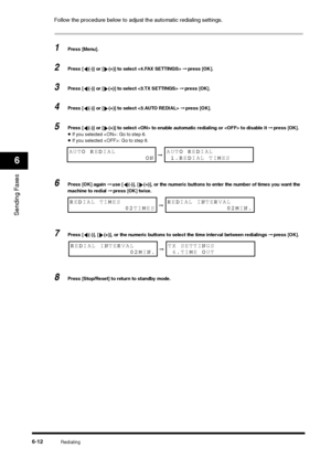 Page 85Redialing
6-12
Sending Faxes6
Follow the procedure below to adjust the automatic redialing settings.1
Press [Menu].
2
Press [ (-)] or [ (+)] to select  ➞ press [OK].
3
Press [ (-)] or [ (+)] to select  ➞ press [OK].
4
Press [ (-)] or [ (+)] to select  ➞ press [OK].
5
Press [ (-)] or [ (+)] to select  to enable automatic redialing or  to disable it ➞ press [OK].•If you selected : Go to step 6.•If you selected : Go to step 8.
6
Press [OK] again ➞ use [ (-)], [ (+)], or the numeric buttons to enter the...