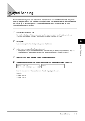 Page 88Delayed Sending
6-15
Sending Faxes6
Delayed Sending
Your machine allows you to scan a document into its memory and send it automatically at a preset 
time. By using this feature, you can take advantage of lower long distance rates at night, for example.
You can set up to 141 destinations (210 destinations for the FAX-L390 model) and up to 20 
reservations for delayed sending.1
Load the document in the ADF.
For details on the types of documents you can fax, their requirements, and how to load documents,...