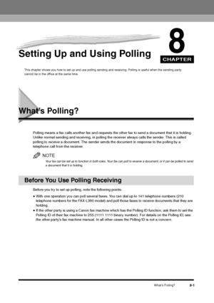 Page 97CHAPTER
What’s Polling?
8-1
8
Setting Up and Using Polling
This chapter shows you how to set up and use polling sending and receiving. Polling is useful when the sending party 
cannot be in the office at the same time.
What’s Polling?
Polling means a fax calls another fax and requests the other fax to send a document that it is holding. 
Unlike normal sending and receiving, in polling the receiver always calls the sender. This is called 
polling to receive a document. The sender sends the document in...