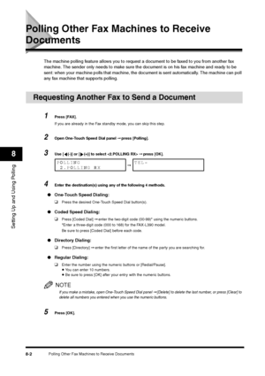 Page 98Polling Other Fax Machines to Receive Documents
8-2
Setting Up and Using Polling8
Polling Other Fax Machines to Receive Documents
The machine polling feature allows you to request a document to be faxed to you from another fax 
machine. The sender only needs to make sure the document is on his fax machine and ready to be 
sent: when your machine polls that machine, the document is sent automatically. The machine can poll 
any fax machine that supports polling.
Requesting Another Fax to Send a Document
1...