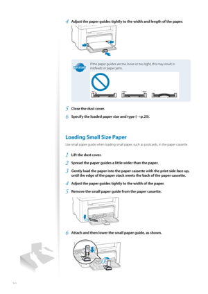 Page 2020
4 Adjust the paper guides tightly to the width and length of the paper.
 
IMPORTANTIMPORTANT
If the paper guides are too loose or too tight, this may result in 
misfeeds or paper jams.
5 Close the dust cover.
6 Specify the loaded paper size and type (→p.23).
 Loading Small Size Paper 
Use small paper guide when loading small paper, such as postcards, in the paper cassette.
1 Lift the dust cover.
2 Spread the paper guides a little wider than the paper.
3 Gently load the paper into the paper cassette...