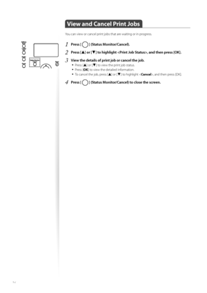 Page 3636
 View and Cancel Print Jobs  
You can view or cancel print jobs that are waiting or in progress.
1 Press [  ] (Status Monitor/Cancel).
2 Press [▲] or [▼] to highlight , and then press [OK].
3 View the details of print job or cancel the job.• 
Press [▲] or [▼] to view the print job status.
• Press [ OK] to view the detailed information.
• To cancel the job, press [▲] or [▼] to highlight < Cancel>, and then press [OK].
4 Press [  ] (Status Monitor/Cancel) to close the screen.
 