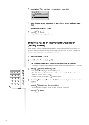 Page 4848
5 Press [▲] or [▼] to highlight , and then press [OK].
 
Delayed TX01/01/2011 12:52AM
 Off
 On
6 Enter the time at which you want to send the document, and then press 
[OK].
7 Specify a destination (→p.44).
8 Press [  ] (Start).
• 
Your fax is sent at the specifi ed time.
 Sending a Fax to an International Destination 
(Adding Pauses) 
When sending faxes to international destinations, it is sometimes diffi  cult to connect to a 
recipient, due to the long distance that the signal must travel. You can...