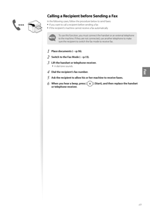 Page 4949
Fax
Calling a Recipient before Sending a Fax 
In the following cases, follow the procedure below to send faxes:
• If you want to call a recipient before sending a fax
• If the recipient’s machine cannot receive a fax automatically
To use this function, you must connect the handset or an external telephone 
to the machine. If they are not connected, use another telephone to make 
sure the recipient to switch the fax mode to receive fax.
1 Place documents (→p.16).
2 Switch to the Fax Mode (→p.13).
3...