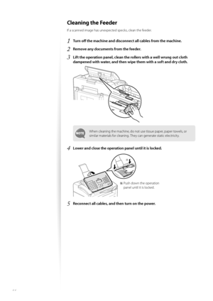 Page 6666
Cleaning the Feeder 
If a scanned image has unexpected specks, clean the feeder.
1 Tu r n  o ff   the machine and disconnect  all cables from the machine.
2 Remove any documents from the feeder.
3 Lift the operation panel, clean the  rollers with a well wrung out cloth 
dampened with water, and then wipe them with a soft and dry cloth.
 
When cleaning the machine, do not use tissue paper, paper towels, or 
similar materials for cleaning. They can generate static electricity.
4 Lower and close the...