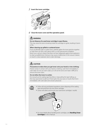 Page 7070
3 Insert the toner cartridge. 
 
4 Close the toner cover and the operation panel.
WARNING
Do not dispose of a used toner cartridge in open fl ames.
This may cause the toner remaining inside the cartridges to ignite, resulting in burns 
or fi  

re.
When cleaning up spilled or scattered toner:
If you accidentally spill or scatter toner, carefully gather the toner particles together 
or wi p

e them up with a soft, damp cloth in a way that prevents inhalation.
Never use a vacuum cleaner that does not...