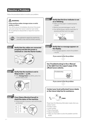 Page 8282
If you cannot solve the problem
Resolve a Problem
Follow the procedures below to resolve your problem.
See [Troubleshooting] in the e-Manual 
or the Q&A from the support page of the 
offi  cial Canon website.
WARNING
If the machine makes strange noises or emits 
smoke or odors:
Tu r n  o ff   the power immediately, disconnect the power 
c
 ord, and contact the Canon Customer Care Center. 
Do not attempt to disassemble or repair the machine 
yourself.
IMPORTANTIMPORTANTIf you attempt to repair the...