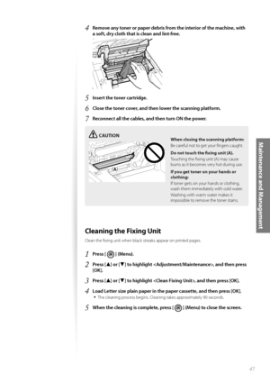 Page 4747
Maintenance and Management
4 Remove any toner or paper debris from the interior of the machine, with 
a soft, dry cloth that is clean and lint-free.
 
5 Insert the toner cartridge.
6 Close the toner cover, and then lower the scanning platform.
7 Reconnect all the cables, and then turn ON the power.
CAUTION
¢£¢£
When closing the scanning platform:
Be careful not to get your fi ngers caught.
Do not touch the fi  xing un
 it (A).
Touching the fi xing unit (A) may cause 
burn s a

s it becomes very...
