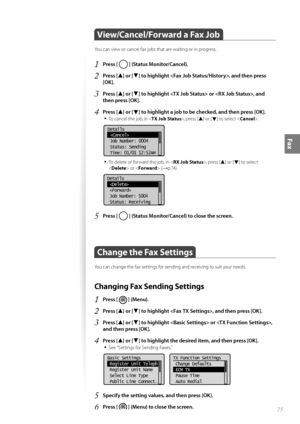Page 7575
Fax
 View/Cancel/Forward a Fax Job  
You can view or cancel fax jobs that are waiting or in progress.
1 Press [  ] (Status Monitor/Cancel).
2 Press [▲] or [▼] to highlight , and then press 
[OK].
3 Press [▲] or [▼] to highlight  or , and 
then press [OK].
4 Press [▲] or [▼] to highlight a job to be checked, and then press [OK].
• 
To cancel the job, in < TX Job Status>, press [▲] or [▼] to select .
 
Details
 
 Job Number: 0004
 Status: Sending
 Time: 01/01 12:52AM
• To delete or forward the job, in <...