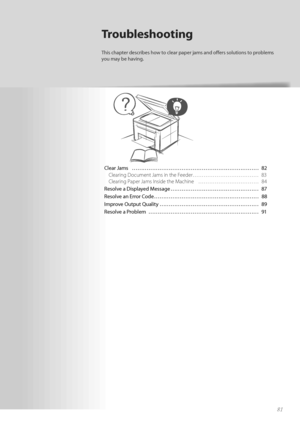 Page 8181
Clear Jams  ………………………………………………\
…………… 82Clearing Document Jams in the Feeder……………………………… 83
Cle

aring Paper Jams Inside the Machine  …………………………… 84
Resolve a Displayed Message ………………………………………… 87
Resolv e a
n E

rror Code ………………………………………………\
… 88
Improve Output Quality ………………………………………………\
 89
Resolve a Problem  ………………………………………………\
…… 91
Troubleshooting
This chapter describes how to clear paper jams and off   ers solutions to problems 
you may be having.
 