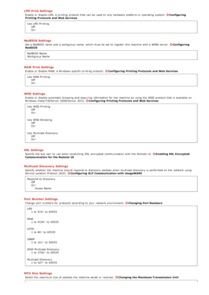 Page 136LPD Print Settings
Enable or disable LPD, a printing protocol that  can be used on  any hardware platform  or operating  system. Configuring
Printing Protocols and  Web Services
Use  LPD  Printing Off
On
NetBIOS Settings
Set a NetBIOS  name and  a workgroup name,  which must be set to  register  this machine with a WINS server. Configuring
NetBIOS
NetBIOS  Name
Workgroup Name
RAW Print Settings
Enable or disable RAW, a Windows  specific printing protocol. Configuring  Printing Protocols and  Web...