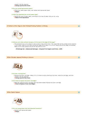 Page 155reload it into the  machine. Using  Up All of the Toner
Are  you using appropriate paper?Check the  usable  paper  types,  and  replace  with appropriate paper.  
Paper
Have you specified  the correct paper type ?Specify the  type of paper  again,  according to  the  type of paper  that  you are  using. 
Basic Print Operations
A Portion of the Page Is  Not Printed/Printing Position is Wrong
Did  you print  data without margins,  all the way to the edge of the page?This symptom occurs if  a margin is  set...