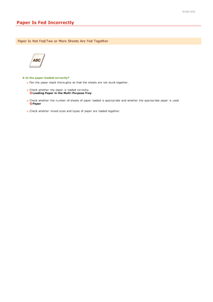 Page 1600HWJ-03S
Paper Is Fed Incorrectly
Is the paper loaded correctly?Fan the  paper  stack  thoroughly so that  the  sheets are  not  stuck together.  
Check whether  the  paper  is  loaded  correctly. 
Loading Paper in the Multi- Purpose Tray
Check  whether  the  number of sheets of paper  loaded  is  appropriate and  whether  the  appropriate paper  is  used. 
Paper
Check whether  mixed sizes and  types of paper  are  loaded  together.
Paper Is  Not Fed/Two or More Sheets Are Fed Together
>Ý>â>Ü>Ì>Û>Ì>Þ>Ý>å
 