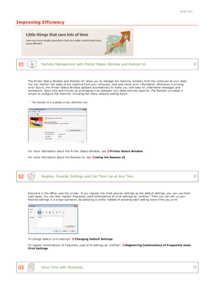 Page 1840HWJ-054
Improving Efficiency
Remote Management with Printer Status Window  and Remote UI
Register  Favorite  Settings and Call Them  Up at Any Time
Save Time with Shortcuts
The Printer Status Window  and  Remote  UI  allow you to  manage the  machine remotely from the  computer  at your desk.
You  can monitor the  state of the  machine from your computer, and  also  check  error  information. Whenever a printing
error  occurs, the  Printer Status Window  appears automatically to  notify  you with easy...