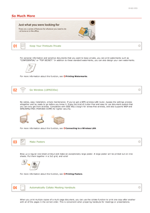 Page 1860HWJ-055
So Much More
Keep  Your Printouts Private
Go  Wireless  (LBP6030w)
Make  Posters
Automatically  Collate  Meeting Handouts
For personal information  and  sensitive  documents that  you want to  keep  private,  you can print watermarks such as
"CONFIDENTIAL" or "TOP  SECRET."  In addition to  these standard watermarks,  you can also  design your own watermarks.
For more information  about  this function, see  Printing Watermarks.
No cables, easy  installation, simple maintenance....