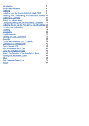 Page 221Introduction3
System Requirements
4
Installing
5
Installing from the Supplied  CD-ROM/DVD-ROM
6
Installing after  Downloading from the Canon Website
13
Installing to  Use  WSD
17
Setting Up a Print Server
22
Configuring Settings on the Print Server Computer
23
Installing Drivers via  the Print Server (Client Settings)
26
Updating and  Uninstalling
27
Updating
28
Uninstalling
30
Troubleshooting
33
Deleting  the USB Class Driver
36
Appendix
38
Connecting the Printer to  a Computer
39
Connecting via...