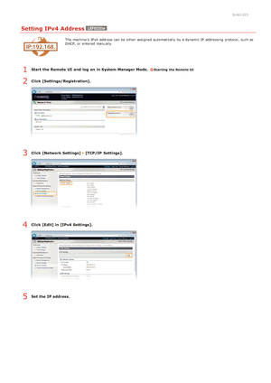 Page 640HWJ-023
Setting IPv4 Address
The machine's  IPv4  address can be either assigned  automatically by a dynamic IP  addressing protocol, such as
DHCP, or entered  manually.
Start  the Remote UI  and  log  on in System Manager Mode.  Starting the Remote UI
Click [Settings/Registration].
Click [Network Settings]  [TCP/IP  Settings].
Click [Edit] in [IPv4 Settings].
Set the IP address.
1
2
3
4
5
>â>à>Ì>Û>Ì>Þ>Ý>å
 