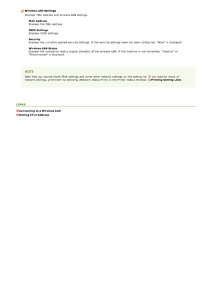 Page 70Wireless LAN SettingsDisplays  MAC address and  wireless LAN settings.
MAC Address
Displays  the  MAC address.
SSID Settings
Displays  SSID  settings.
Security
Displays  the  currently applied security settings.  If  the  security settings have not  been configured, "None" is  displayed.
Wireless LAN Status
Displays  the  connection status (signal strength) of the  wireless LAN. If  the  machine is  not  connected, "Inactive" or
"Disconnected" is  displayed.
Note that  you cannot...