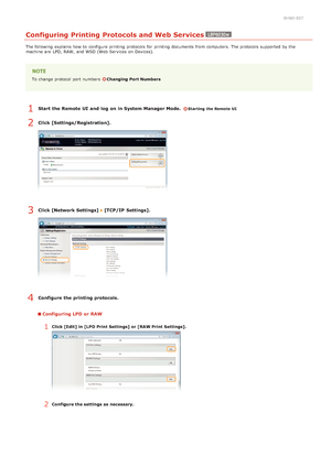 Page 720HWJ-027
Configuring Printing Protocols and Web Services
The following  explains how to  configure printing protocols for  printing documents from computers. The protocols supported by the
machine are  LPD, RAW, and  WSD (Web Services on  Devices).
To change protocol port numbers  Changing Port Numbers
Start  the Remote UI  and  log  on in System Manager Mode.  Starting the Remote UI
Click [Settings/Registration].
Click [Network Settings]  [TCP/IP  Settings].
Configure the printing protocols.
Configuring...