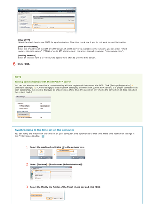 Page 93[Use SNTP]
Select the  check  box to  use SNTP for  synchronization.  Clear the  check  box if  you do not  want to  use this function.
[NTP Server Name]
Enter the  IP  address of the  NTP or SNTP server. If  a DNS server  is  available on  the  network, you can enter "."  (FQDN)  of up  to  255 alphanumeric  characters  instead (example:  "ntp.example.com").
[Polling  Interval]
Enter an  interval  from 1  to  48 hours to  specify  how often to  poll  the  time  server.
Click [OK]....