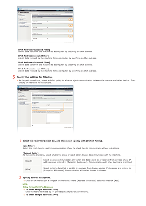 Page 106[IPv4 Address:  Outbound Filter]
Restrict data sent from the  machine to  a computer  by specifying  an  IPv4  address.
[IPv4 Address:  Inbound Filter]
Restrict data received by the  machine from a computer  by specifying  an  IPv4  address.
[IPv6 Address:  Outbound Filter]
Restrict data sent from the  machine to  a computer  by specifying  an  IPv6  address.
[IPv6 Address:  Inbound Filter]
Restrict data received by the  machine from a computer  by specifying  an  IPv6  address.
Specify  the settings...