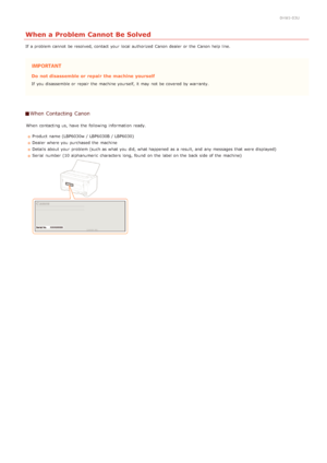 Page 1610HWJ-03U
When a Problem Cannot Be Solved
If  a problem cannot  be resolved, contact your local authorized  Canon  dealer or the  Canon  help line.
Do  not disassemble or repair  the machine yourself
If  you disassemble or repair  the  machine yourself, it may  not  be covered by warranty.
When Contacting  Canon
When  contacting us, have the  following  information  ready.Product name (LBP6030w / LBP6030B / LBP6030)
Dealer where you purchased  the  machine
Details about  your problem (such as what you...