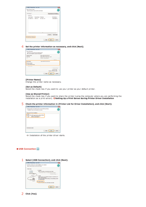 Page 234USB Connection
4Set the printer  information as necessary, and  click [Next].
[Printer Name]
Change  the  printer name as necessary.
[Set as Default]
Select the  check  box if  you want to  use your printer as your default  printer.
[Use as Shared Printer]
Select the  check  box if  you want to  share  the  printer (using the  computer  where you are  performing the
installation  as a print server). 
Setting Up a Print Server during Printer Driver  Installation
5Check the printer  information in [Printer...