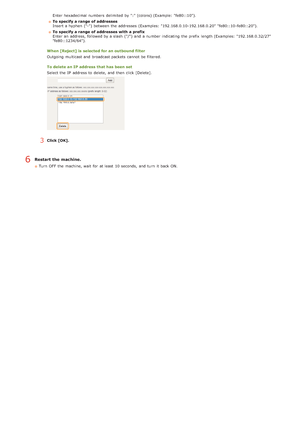 Page 107Enter hexadecimal numbers  delimited  by ":" (colons) (Example: "fe80::10").
To specify a range  of addresses
Insert a hyphen  ("-") between  the  addresses (Examples: "192.168.0.10-192.168.0.20" "fe80::10 -fe80::20").
To specify a range  of addresses with a prefix
Enter an  address, followed by a slash  ("/") and  a number indicating  the  prefix  length (Examples: "192.168.0.32/27"
"fe80::1234/64").
When [Reject] is  selected for an...
