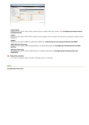 Page 109[LPD]/[RAW]
Change  the  port used for  LPD  printing or RAW printing.  For details about  each protocol, see  Configuring  Printing Protocols
and  Web Services .
[HTTP]
Change  the  port used by HTTP. HTTP is  used for  communications  over the  network, such as when you access the  machine via  the
Remote  UI.
[SNMP]
Change  the  port used by SNMP.  For details about  SNMP,  see  
Monitoring  and  Controlling the Machine  with SNMP .
[WSD Multicast Discovery]
Change  the  port used for  WSD multicast...