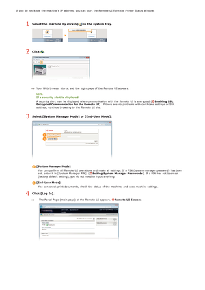 Page 123If  you do not  know the  machine's  IP  address, you can start the  Remote  UI from the  Printer Status Window.
Select the machine by clicking   in the system  tray.
Click .
Your Web browser  starts, and  the  login page of the  Remote  UI appears.
If a security alert  is  displayed
A security alert may  be displayed when communication with the  Remote  UI is  encrypted  (
Enabling  SSL
Encrypted Communication for the Remote  UI ). If  there are  no  problems with certificate settings or SSL...