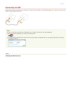 Page 2610JAY-004
Connecting via USB
Connect  the  printer to  a computer  with a USB  cable. Connect  the  flat  connector  of the  USB  cable () to  the  computer, and  connect the
square  connector  () to  the  printer.
If  your printer does not  come  with a USB  cable, you will  need to  provide your own cable separately.
Make  sure  that  the  USB  cable you use has the  following  mark. 
If  a Plug and  Play automatic setup screen like the  one shown below is  displayed when you connect the  USB  cable,...