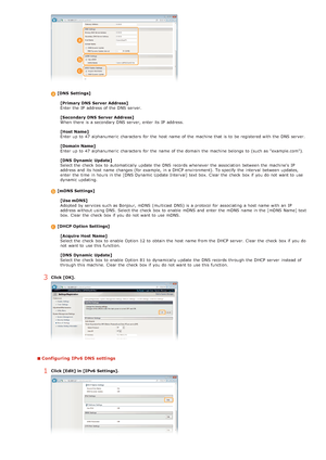 Page 85[DNS  Settings][Primary DNS  Server Address]
Enter the  IP  address of the  DNS server.
[Secondary DNS  Server Address]
When  there is  a secondary DNS server, enter its IP  address.
[Host Name]
Enter up  to  47 alphanumeric  characters  for  the  host  name of the  machine that  is  to  be registered with the  DNS server.
[Domain Name]
Enter up  to  47 alphanumeric  characters  for  the  name of the  domain  the  machine belongs to  (such as "example.com").
[DNS  Dynamic  Update]
Select the...